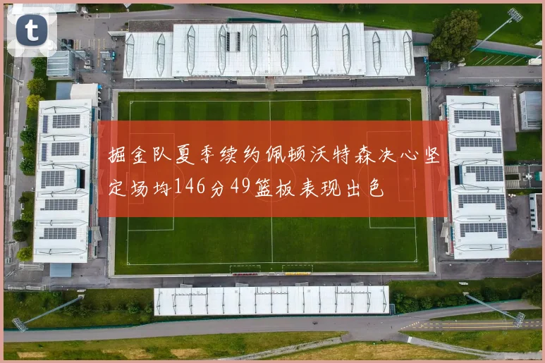 掘金队夏季续约佩顿沃特森决心坚定场均146分49篮板表现出色