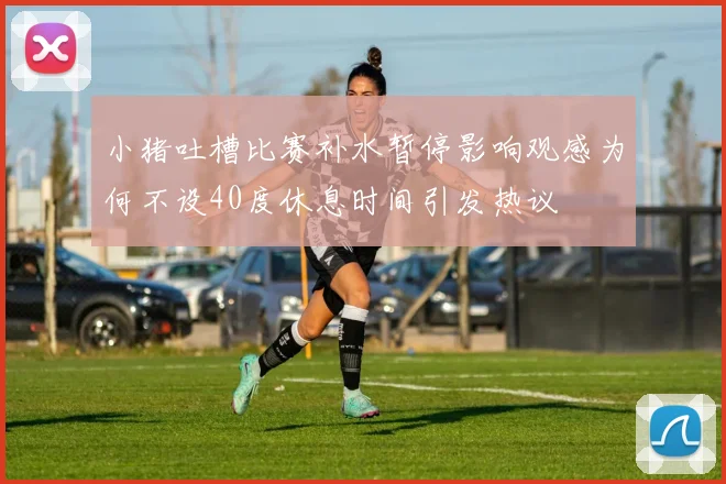 小猪吐槽比赛补水暂停影响观感为何不设40度休息时间引发热议