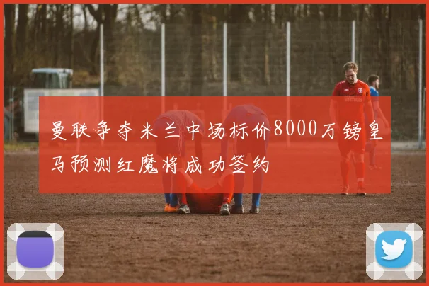 曼联争夺米兰中场标价8000万镑皇马预测红魔将成功签约