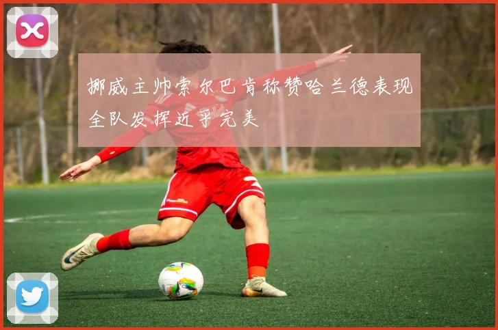 挪威主帅索尔巴肯称赞哈兰德表现全队发挥近乎完美