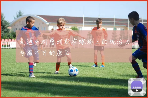 麦迪分析詹姆斯在球场上的统治力与离不开的原因