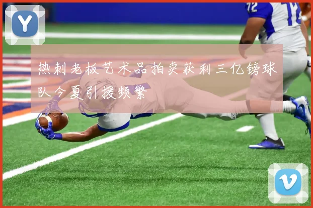 热刺老板艺术品拍卖获利三亿镑球队今夏引援频繁