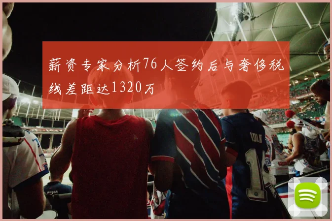 薪资专家分析76人签约后与奢侈税线差距达1320万