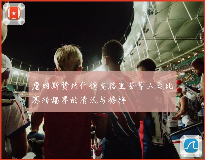 詹姆斯赞纳什德克格里芬等人是比赛转播界的清流与榜样