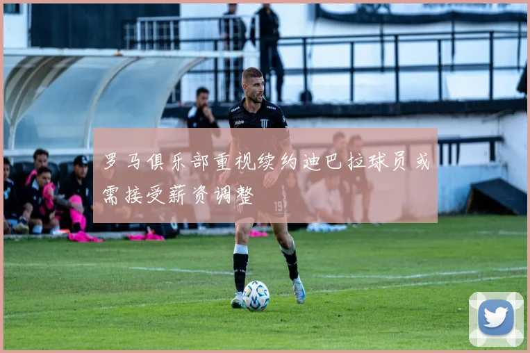 罗马俱乐部重视续约迪巴拉球员或需接受薪资调整