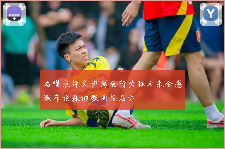 名嘴点评文班离场行为称未来会感激布伦森的教训与启示