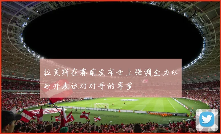 拉莫斯在赛前发布会上强调全力以赴并表达对对手的尊重