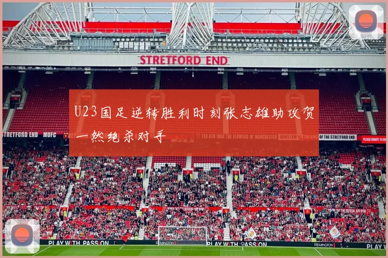 U23国足逆转胜利时刻张志雄助攻贺一然绝杀对手